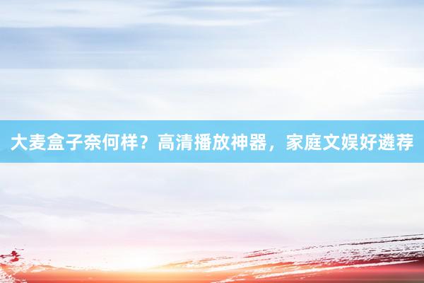 大麦盒子奈何样？高清播放神器，家庭文娱好遴荐