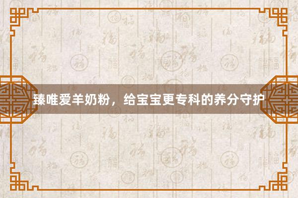 臻唯爱羊奶粉，给宝宝更专科的养分守护