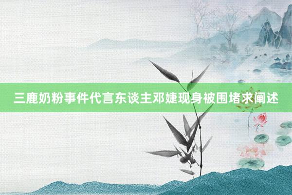 三鹿奶粉事件代言东谈主邓婕现身被围堵求阐述