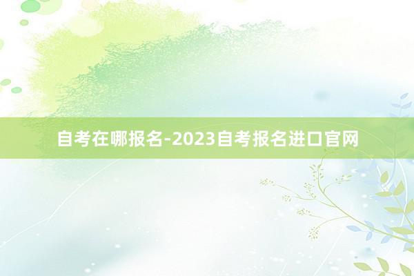 自考在哪报名-2023自考报名进口官网